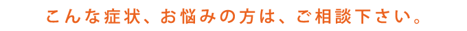 こんな症状、お悩みの方は、ご相談下さい。